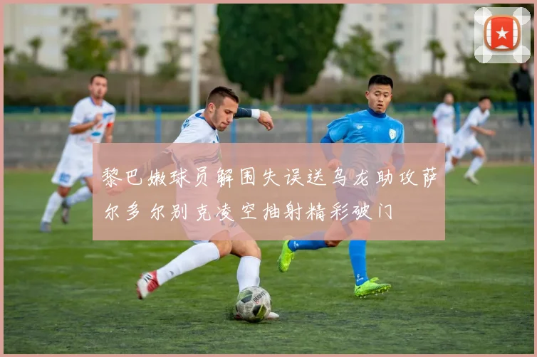 黎巴嫩球员解围失误送乌龙助攻萨尔多尔别克凌空抽射精彩破门