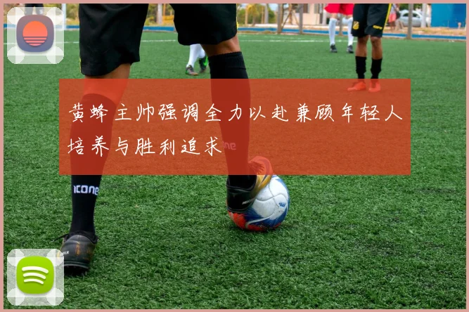 黄蜂主帅强调全力以赴兼顾年轻人培养与胜利追求