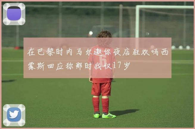 在巴黎时内马尔邀你夜店狂欢吗西蒙斯回应称那时我仅17岁