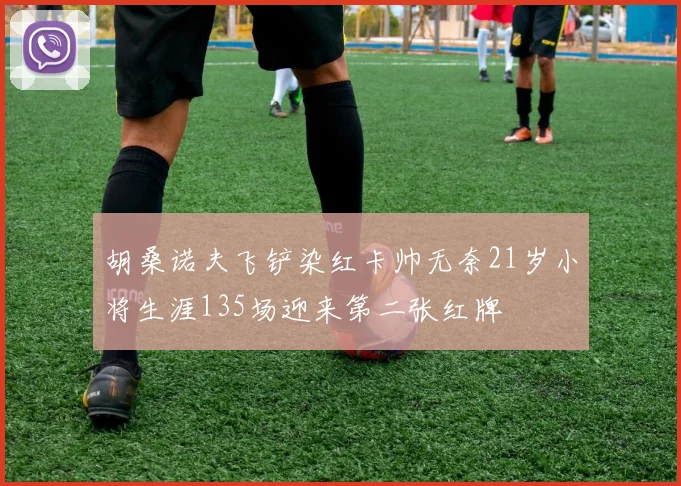 胡桑诺夫飞铲染红卡帅无奈21岁小将生涯135场迎来第二张红牌