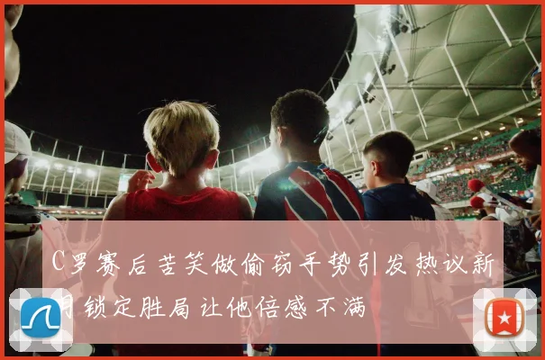 C罗赛后苦笑做偷窃手势引发热议新月锁定胜局让他倍感不满