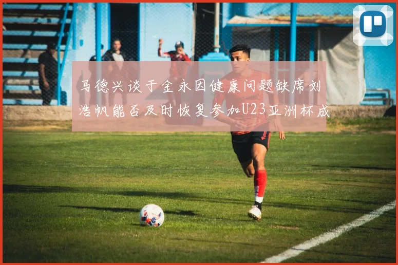 马德兴谈于金永因健康问题缺席刘浩帆能否及时恢复参加U23亚洲杯成疑