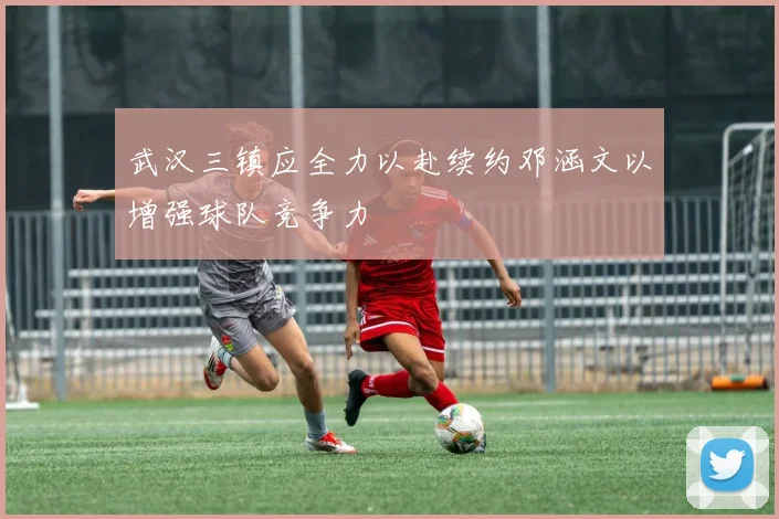 武汉三镇应全力以赴续约邓涵文以增强球队竞争力