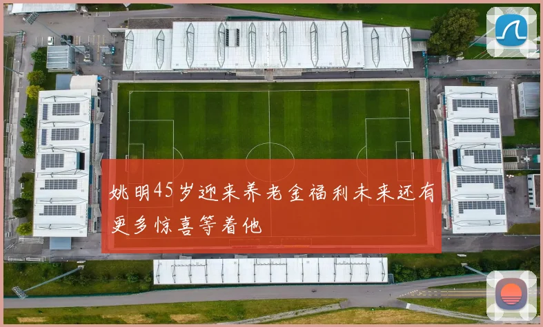 姚明45岁迎来养老金福利未来还有更多惊喜等着他