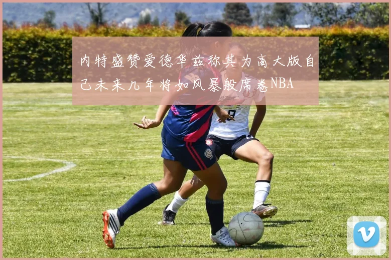 内特盛赞爱德华兹称其为高大版自己未来几年将如风暴般席卷NBA