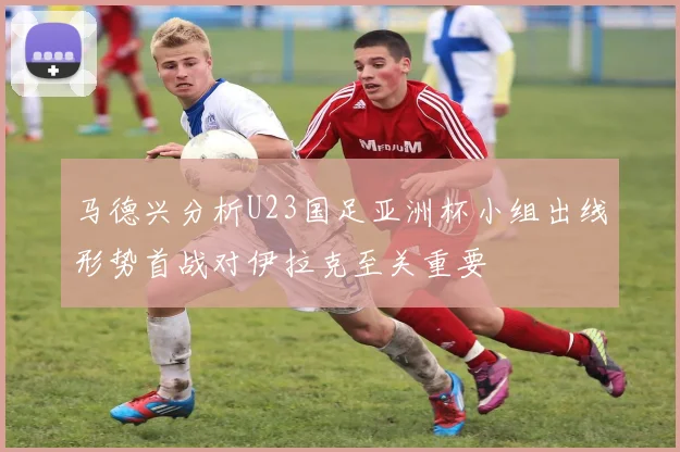 马德兴分析U23国足亚洲杯小组出线形势首战对伊拉克至关重要