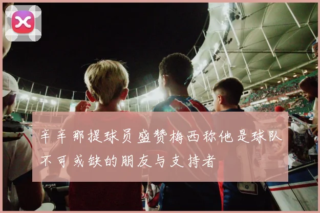 辛辛那提球员盛赞梅西称他是球队不可或缺的朋友与支持者