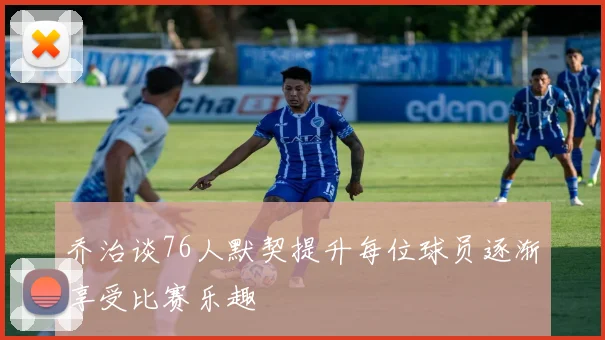 乔治谈76人默契提升每位球员逐渐享受比赛乐趣