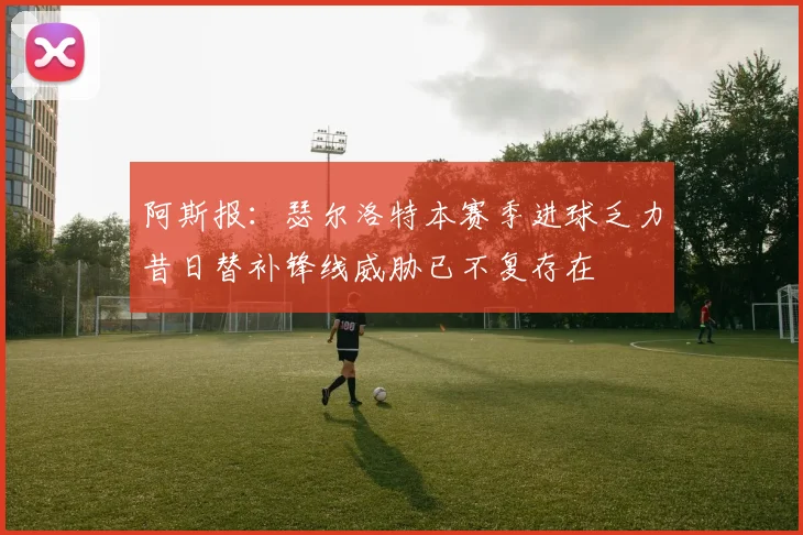 阿斯报：瑟尔洛特本赛季进球乏力昔日替补锋线威胁已不复存在