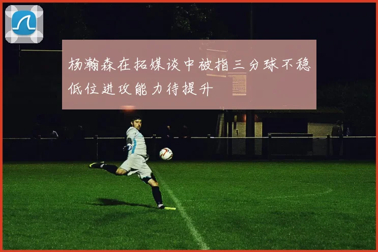杨瀚森在拓媒谈中被指三分球不稳低位进攻能力待提升
