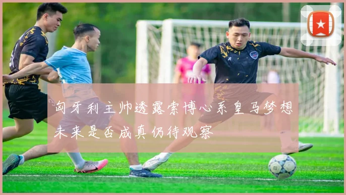 匈牙利主帅透露索博心系皇马梦想未来是否成真仍待观察