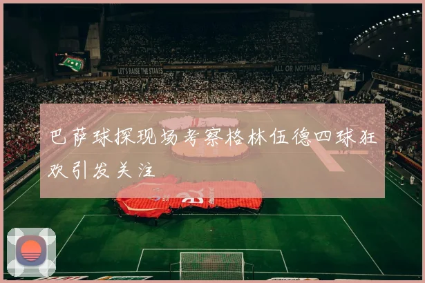 巴萨球探现场考察格林伍德四球狂欢引发关注