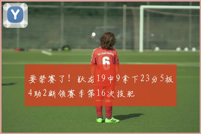 要禁赛了！狄龙19中9拿下23分5板4助2断领赛季第16次技犯