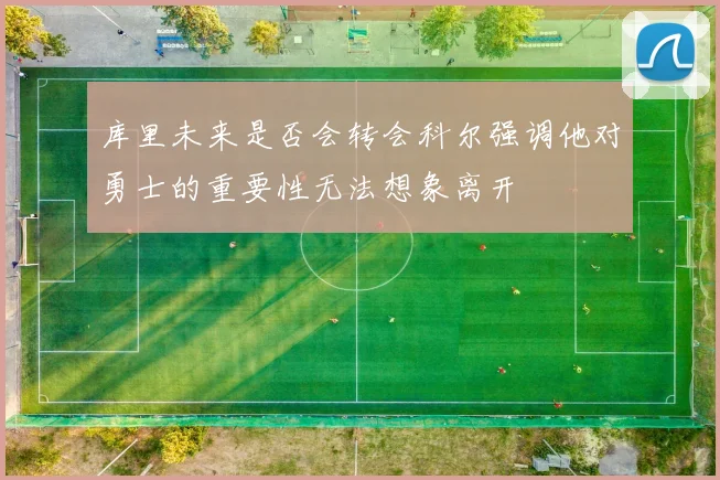 库里未来是否会转会科尔强调他对勇士的重要性无法想象离开