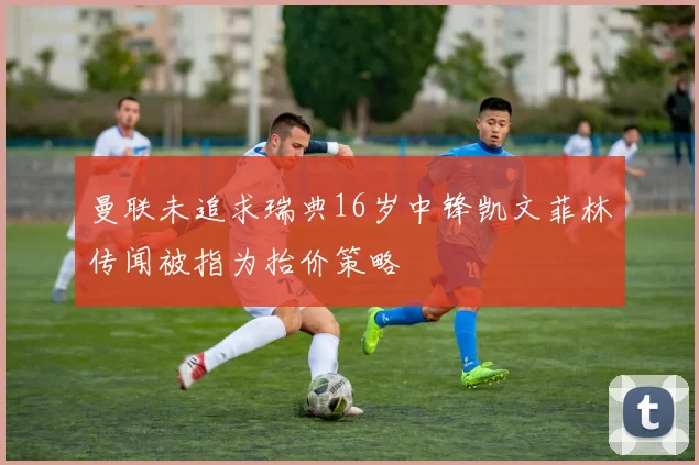 曼联未追求瑞典16岁中锋凯文菲林传闻被指为抬价策略