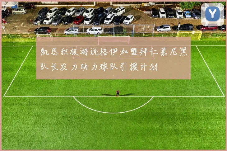 凯恩积极游说格伊加盟拜仁慕尼黑队长发力助力球队引援计划