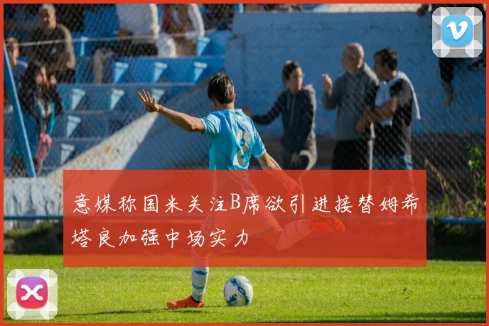 意媒称国米关注B席欲引进接替姆希塔良加强中场实力