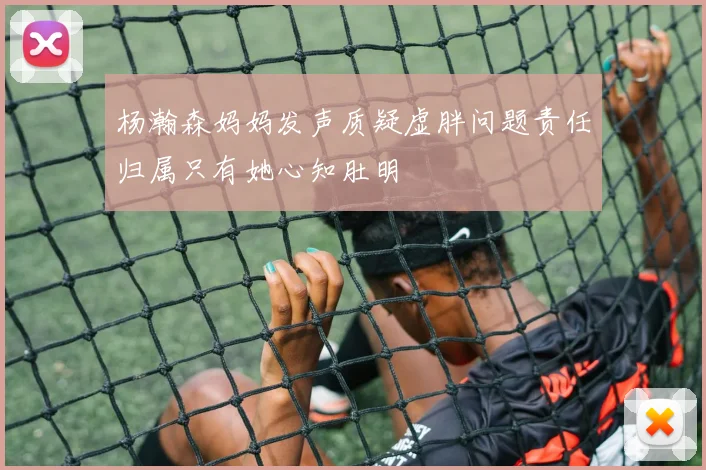 杨瀚森妈妈发声质疑虚胖问题责任归属只有她心知肚明
