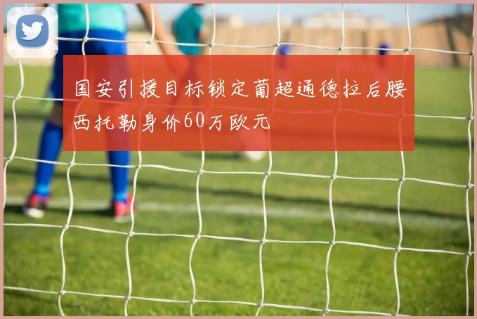 国安引援目标锁定葡超通德拉后腰西托勒身价60万欧元