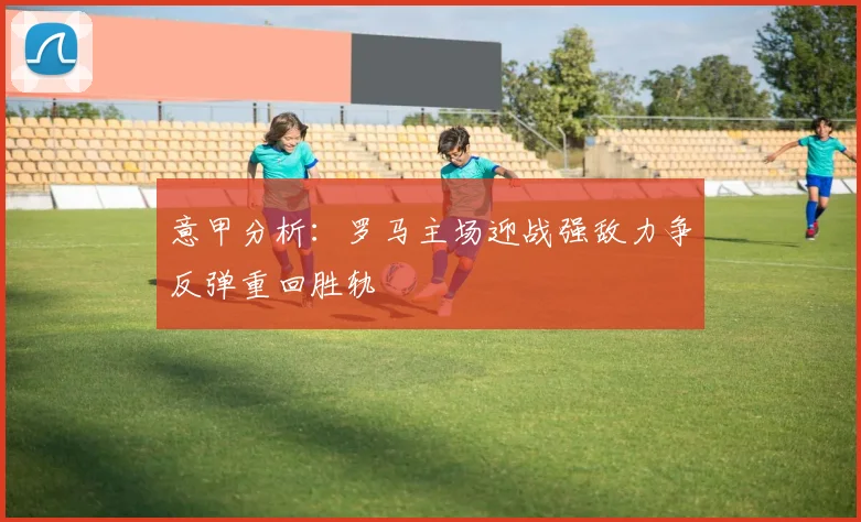 意甲分析：罗马主场迎战强敌力争反弹重回胜轨