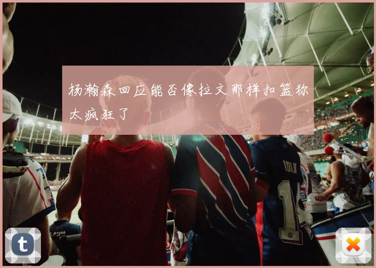 杨瀚森回应能否像拉文那样扣篮称太疯狂了
