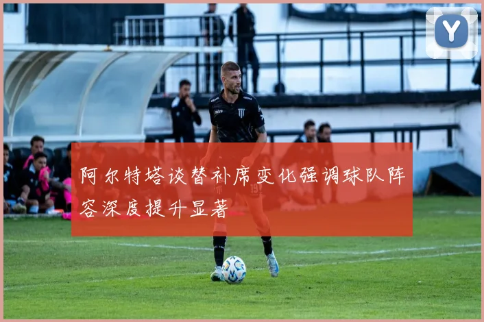 阿尔特塔谈替补席变化强调球队阵容深度提升显著
