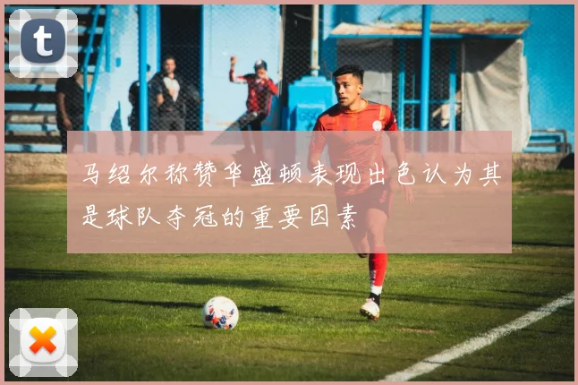 马绍尔称赞华盛顿表现出色认为其是球队夺冠的重要因素
