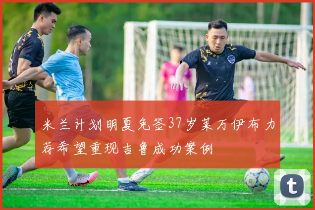米兰计划明夏免签37岁莱万伊布力荐希望重现吉鲁成功案例