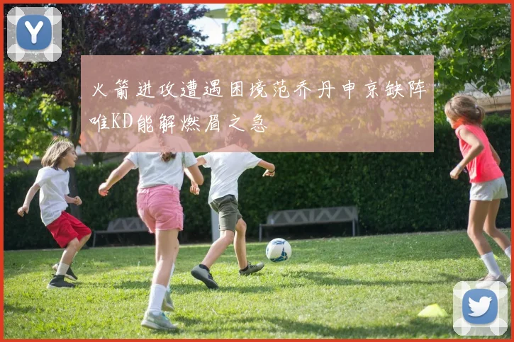 火箭进攻遭遇困境范乔丹申京缺阵唯KD能解燃眉之急