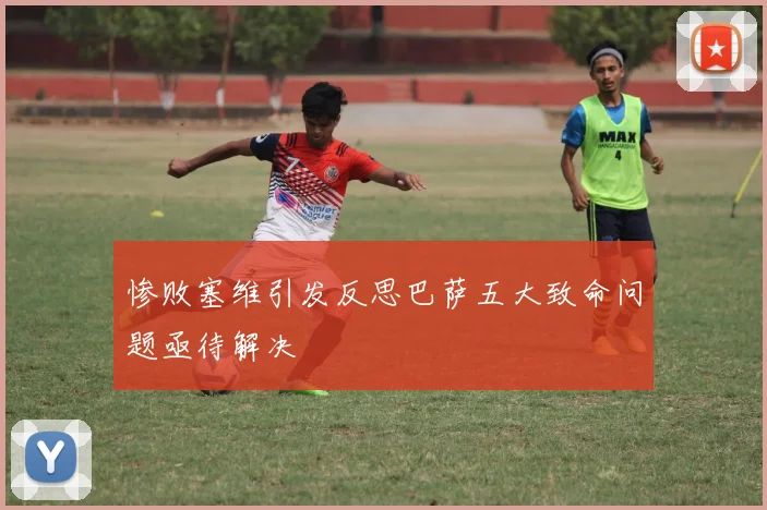 惨败塞维引发反思巴萨五大致命问题亟待解决