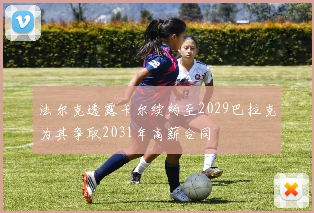 法尔克透露卡尔续约至2029巴拉克为其争取2031年高薪合同