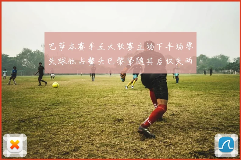 巴萨本赛季五大联赛主场下半场零失球独占鳌头巴黎紧随其后仅失两球