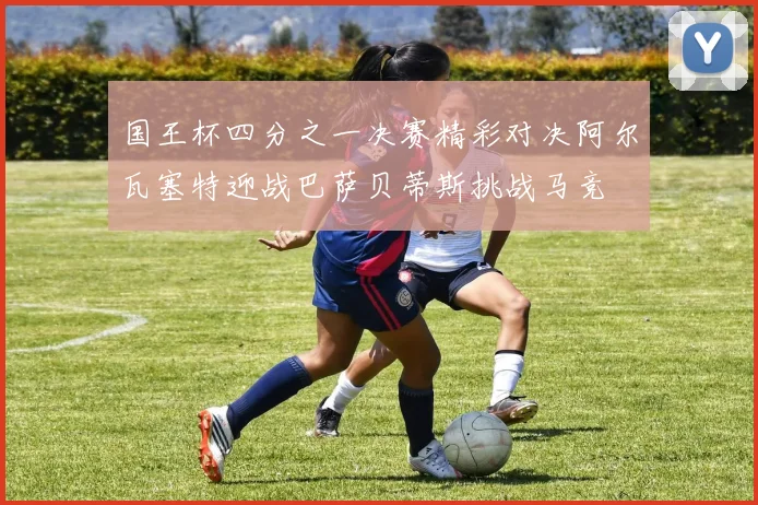 国王杯四分之一决赛精彩对决阿尔瓦塞特迎战巴萨贝蒂斯挑战马竞