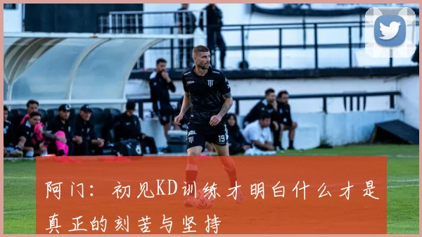 阿门：初见KD训练才明白什么才是真正的刻苦与坚持