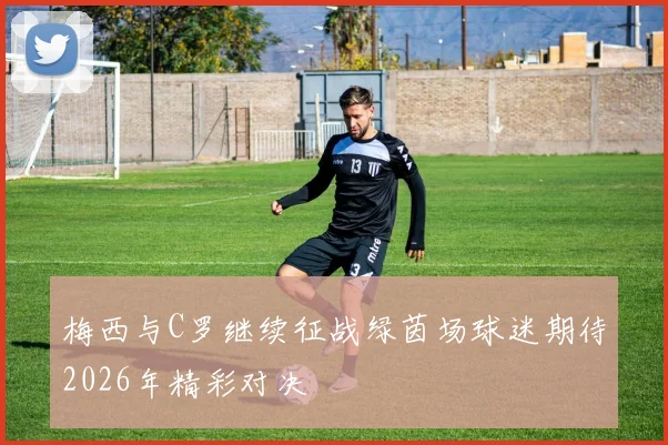 梅西与C罗继续征战绿茵场球迷期待2026年精彩对决