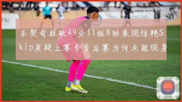 东契奇狂砍49分11板8助表现惊艳Skip质疑上赛季季后赛为何未能现身