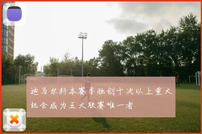 迪马尔科本赛季独创十次以上重大机会成为五大联赛唯一者