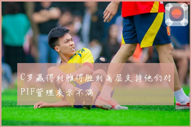C罗赢得利雅得胜利高层支持他们对PIF管理表示不满