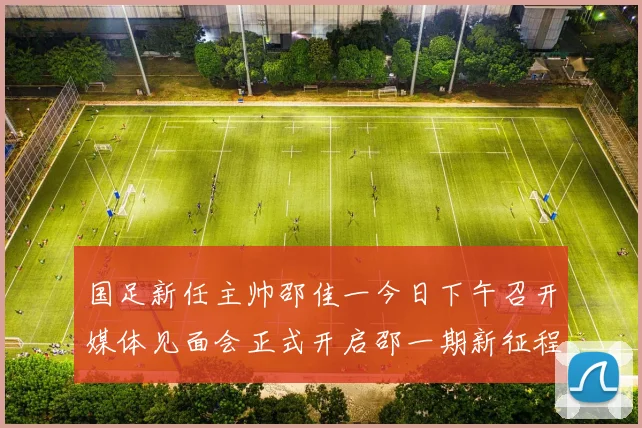 国足新任主帅邵佳一今日下午召开媒体见面会正式开启邵一期新征程