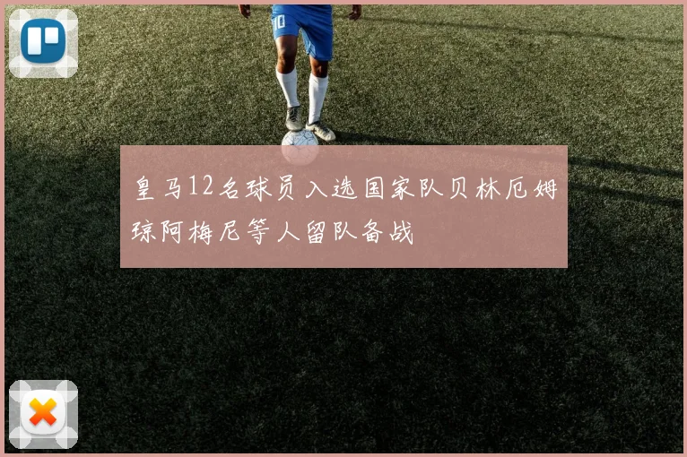 皇马12名球员入选国家队贝林厄姆琼阿梅尼等人留队备战