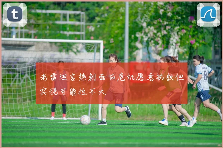 老雷坦言热刺面临危机愿意执教但实现可能性不大