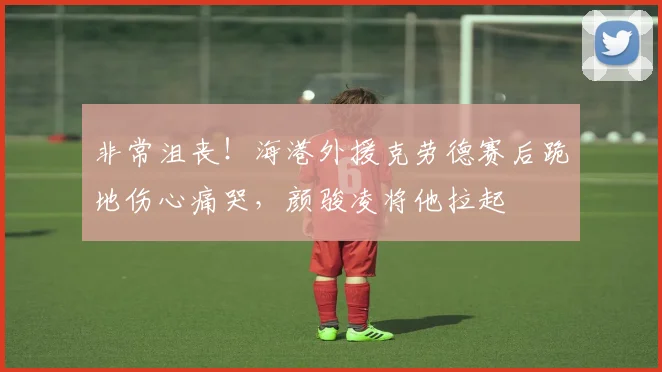 非常沮丧！海港外援克劳德赛后跪地伤心痛哭，颜骏凌将他拉起