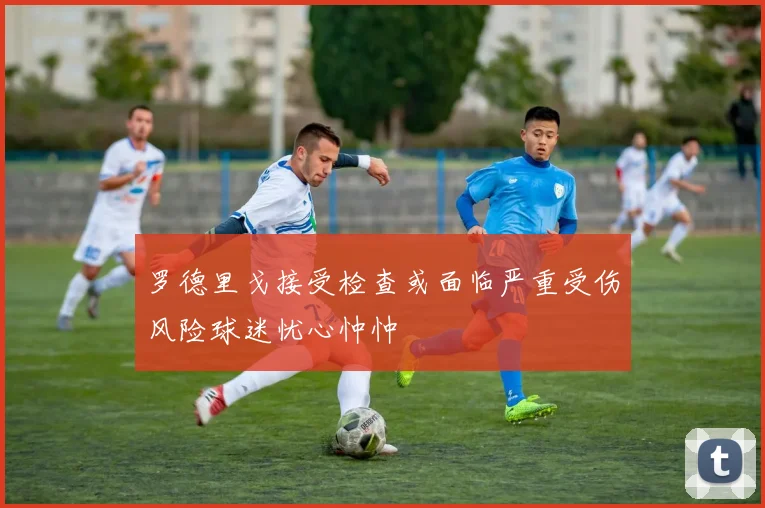 罗德里戈接受检查或面临严重受伤风险球迷忧心忡忡