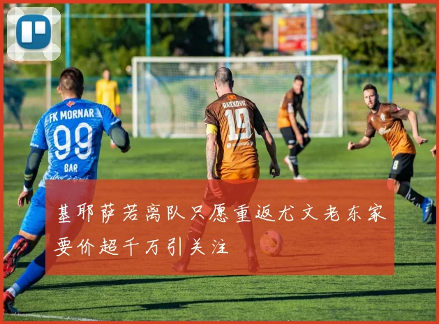 基耶萨若离队只愿重返尤文老东家要价超千万引关注