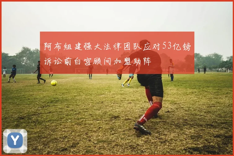 阿布组建强大法律团队应对53亿镑诉讼前白宫顾问加盟助阵