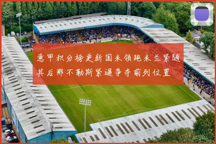 意甲积分榜更新国米领跑米兰紧随其后那不勒斯紧逼争夺前列位置
