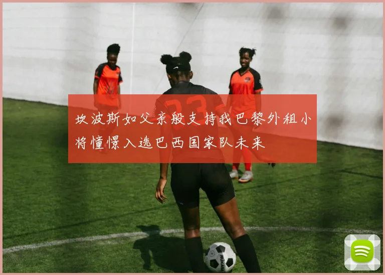 坎波斯如父亲般支持我巴黎外租小将憧憬入选巴西国家队未来